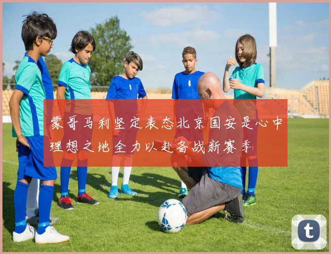 蒙哥马利坚定表态北京国安是心中理想之地全力以赴备战新赛季