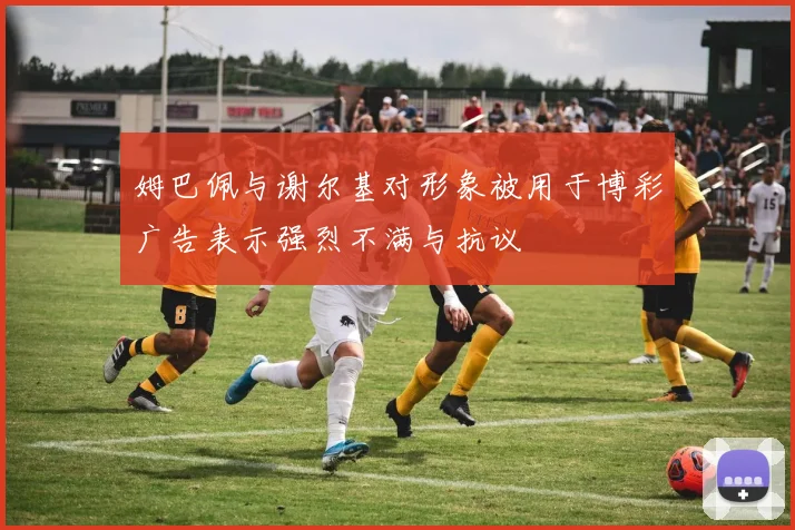 姆巴佩与谢尔基对形象被用于博彩广告表示强烈不满与抗议