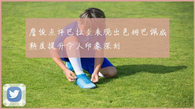 詹俊点评巴拉圭表现出色姆巴佩成熟度提升令人印象深刻