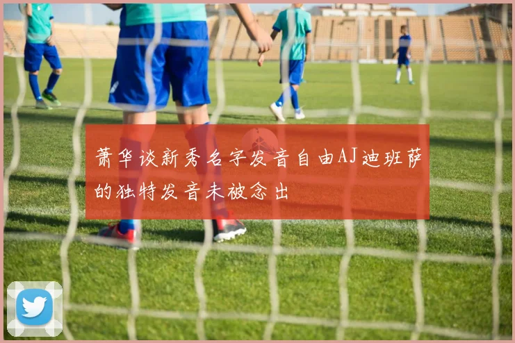 萧华谈新秀名字发音自由AJ迪班萨的独特发音未被念出