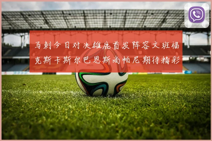 马刺今日对决雄鹿首发阵容文班福克斯卡斯尔巴恩斯尚帕尼期待精彩表现