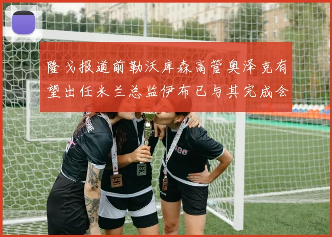 隆戈报道前勒沃库森高管奥泽克有望出任米兰总监伊布已与其完成会面