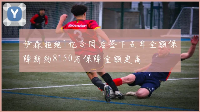 伊森拒绝1亿合同后签下五年全额保障新约8150万保障金额更高