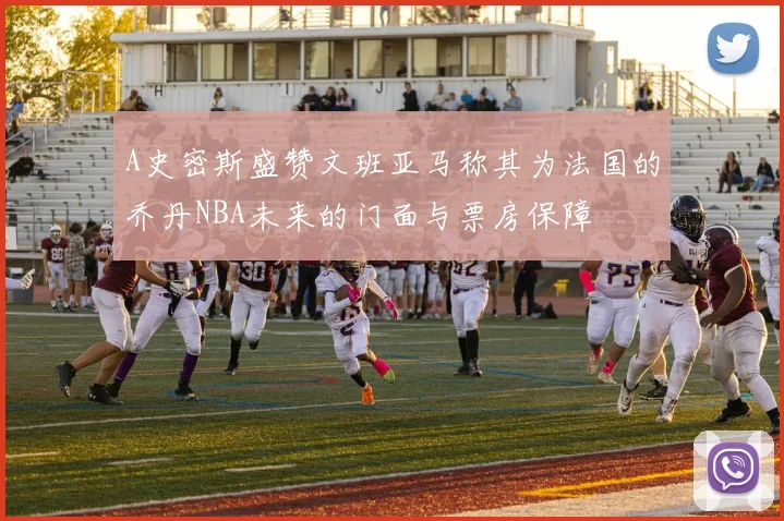 A史密斯盛赞文班亚马称其为法国的乔丹NBA未来的门面与票房保障