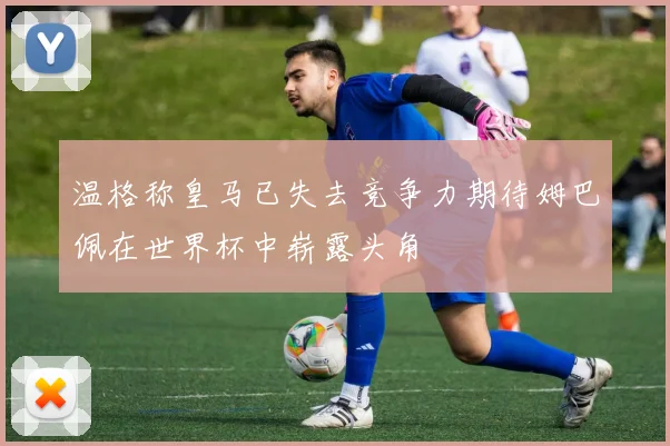 温格称皇马已失去竞争力期待姆巴佩在世界杯中崭露头角