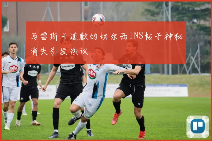 马雷斯卡道歉的切尔西INS帖子神秘消失引发热议