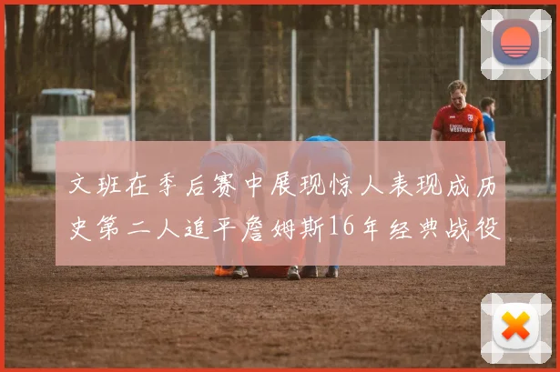 文班在季后赛中展现惊人表现成历史第二人追平詹姆斯16年经典战役记录