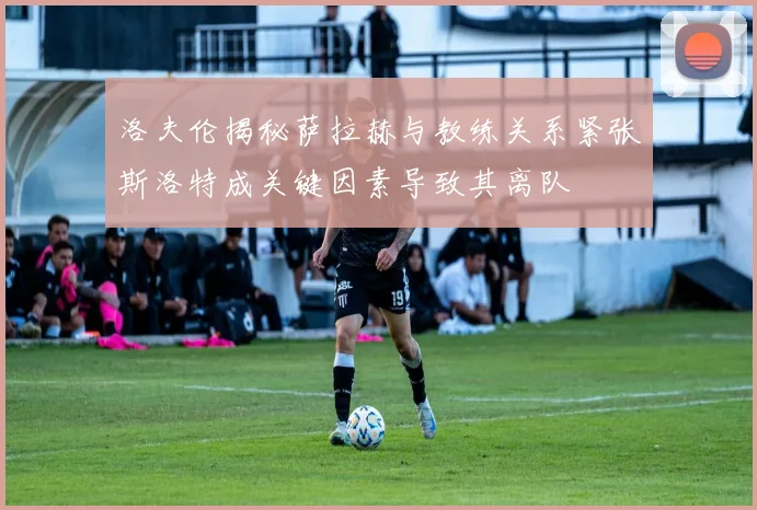 洛夫伦揭秘萨拉赫与教练关系紧张斯洛特成关键因素导致其离队