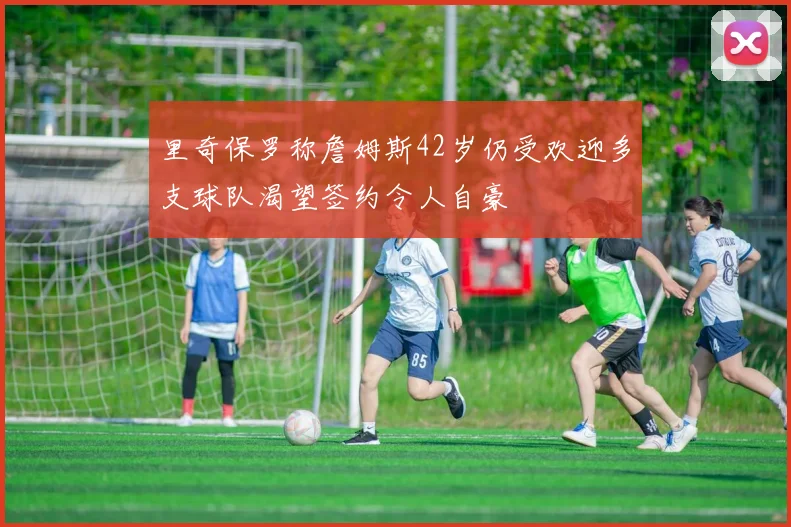 里奇保罗称詹姆斯42岁仍受欢迎多支球队渴望签约令人自豪